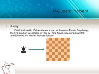 N-Queens Problem
• History:
First Introduced in 1848 which was known as 8- queens Puzzle. Surprisingly,
The First Solution was created in 1950 by Franz Nauck. Nauck made an 8X8
Chessboard to find the first Feasible Solution.
 