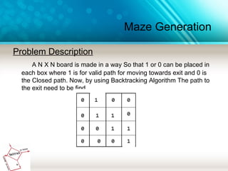 Maze Generation
Problem Description
A N X N board is made in a way So that 1 or 0 can be placed in
each box where 1 is for valid path for moving towards exit and 0 is
the Closed path. Now, by using Backtracking Algorithm The path to
the exit need to be find.
 