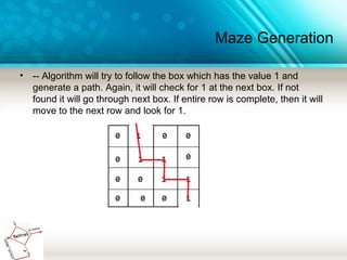 Maze Generation
• -- Algorithm will try to follow the box which has the value 1 and
generate a path. Again, it will check for 1 at the next box. If not
found it will go through next box. If entire row is complete, then it will
move to the next row and look for 1.
 