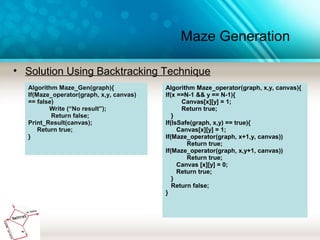 Maze Generation
• Solution Using Backtracking Technique
Algorithm Maze_Gen(graph){
If(Maze_operator(graph, x,y, canvas)
== false)
Write (“No result”);
Return false;
Print_Result(canvas);
Return true;
}
Algorithm Maze_operator(graph, x,y, canvas){
If(x ==N-1 && y == N-1){
Canvas[x][y] = 1;
Return true;
}
If(IsSafe(graph, x,y) == true){
Canvas[x][y] = 1;
If(Maze_operator(graph, x+1,y, canvas))
Return true;
If(Maze_operator(graph, x,y+1, canvas))
Return true;
Canvas [x][y] = 0;
Return true;
}
Return false;
}
 