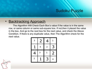 Sudoku Puzzle
• Backtracking Approach
The Algorithm Will Check Each Box’s value if the value is in the same
row, or same column or same sub-square box. If not,then it placed the value
in the box. And go to the next box for the next value, and check the Above
Condition. If there is any duplicate value, then The Algorithm check for the
next value.
 