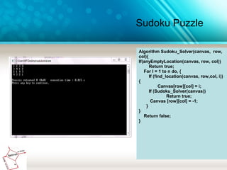 Sudoku Puzzle
Algorithm Sudoku_Solver(canvas, row,
col){
If(anyEmptyLocation(canvas, row, col))
Return true;
For I = 1 to n do, {
If (find_location(canvas, row,col, i))
{
Canvas[row][col] = i;
If (Sudoku_Solver(canvas))
Return true;
Canvas [row][col] = -1;
}
}
Return false;
}
 