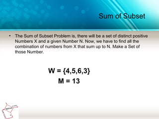 Sum of Subset
• The Sum of Subset Problem is, there will be a set of distinct positive
Numbers X and a given Number N. Now, we have to find all the
combination of numbers from X that sum up to N. Make a Set of
those Number.
W = {4,5,6,3}
M = 13
 
