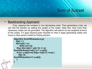 Sum of Subset
• Backtracking Approach
First, organize the numbers in non decreasing order. Then generating a tree, we
can find the solution by adding the weight of the nodes. Note that, here more than
necessary nodes can be generated. The algorithm will search for the weighted amount
of the nodes. If it goes beyond given Number N, then it stops generating nodes and
move to other parent nodes for finding solution.
Algorithm SumOfSubset(s,k,y){
X[k] = 1;
If(s+w[k] = m)
Write (x[1:n]);
Else if((s+w[k] + w[k+1]) <= m)
SumOfSubset(s+w[k], k+1, y-w[k]);
If ((s+ y-w[k]>=m) &&(s =w[k+1] <=m)) {
X[k] =0;
SumOfSubset(s,k+1,y-w[k]);
}
}
 