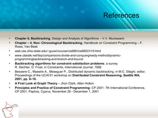 References
• Chapter 6, Backtracking, Design and Analysis of Algorithms – V.V. Muniswami
• Chapter – 4, Non- Chronological Backtracking, Handbook on Constraint Programming – F.
Rossi, Van Beek
• web.cse.ohio-state.edu/~gurari/course/cis680/cis680Ch19.html
• www.classle.net/faq/comparisons-divide-and-conquergreedy-methoddynamic-
programmingbacktracking-and-branch-and-bound-
• Backtracking algorithms for constraint satisfaction problems; a survey
R. Dechter, D. Frost, in Constraints, International Journal, 1998.
• Bessiere C., Maestre A., Meseguer P., Distributed dynamic backtracking, in M.C. Silaghi, editor,
Proceedings of the IJCAI’01 workshop on Distributed Constraint Reasoning, Seattle WA,
2001, pp. 9–16.
• A First Look at Graph Theory – Jhon Clark, Allan Holton
• Principles and Practice of Constraint Programming- CP 2001: 7th International Conference,
CP 2001, Paphos, Cyprus, November 26 - December 1, 2001
 