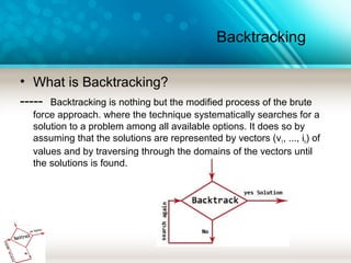 Backtracking
• What is Backtracking?
----- Backtracking is nothing but the modified process of the brute
force approach. where the technique systematically searches for a
solution to a problem among all available options. It does so by
assuming that the solutions are represented by vectors (v1, ..., in) of
values and by traversing through the domains of the vectors until
the solutions is found.
 
