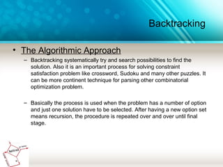 Backtracking
• The Algorithmic Approach
– Backtracking systematically try and search possibilities to find the
solution. Also it is an important process for solving constraint
satisfaction problem like crossword, Sudoku and many other puzzles. It
can be more continent technique for parsing other combinatorial
optimization problem.
– Basically the process is used when the problem has a number of option
and just one solution have to be selected. After having a new option set
means recursion, the procedure is repeated over and over until final
stage.
 