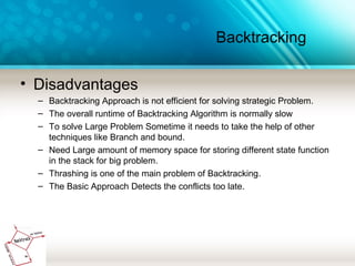 Backtracking
• Disadvantages
– Backtracking Approach is not efficient for solving strategic Problem.
– The overall runtime of Backtracking Algorithm is normally slow
– To solve Large Problem Sometime it needs to take the help of other
techniques like Branch and bound.
– Need Large amount of memory space for storing different state function
in the stack for big problem.
– Thrashing is one of the main problem of Backtracking.
– The Basic Approach Detects the conflicts too late.
 