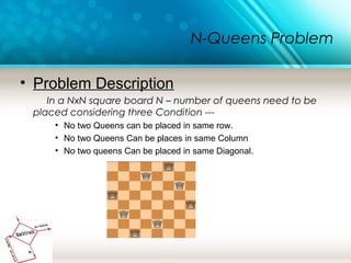 N-Queens Problem
• Problem Description
In a NxN square board N – number of queens need to be
placed considering three Condition ---
• No two Queens can be placed in same row.
• No two Queens Can be places in same Column
• No two queens Can be placed in same Diagonal.
 