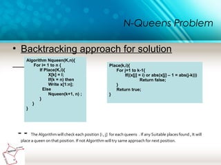 N-Queens Problem
• Backtracking approach for solution
- - The Algorithm will check each position [i , j] for each queens . If any Suitable places found , It will
place a queen on that position. If not Algorithm will try same approach for next position.
Algorithm Nqueen(K,n){
For i= 1 to n {
If Place(K,i){
X[k] = I;
If(k = n) then
Write x[1:n];
Else
Nqueen(k+1, n) ;
}
}
}
Place(k,i){
For j=1 to k-1{
If((x[j] = i) or abs(x[j] – 1 = abs(j-k)))
Return false;
}
Return true;
}
 