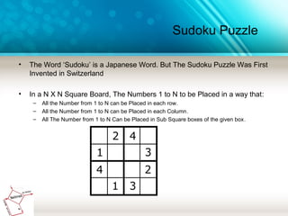 Sudoku Puzzle
• The Word ‘Sudoku’ is a Japanese Word. But The Sudoku Puzzle Was First
Invented in Switzerland
• In a N X N Square Board, The Numbers 1 to N to be Placed in a way that:
– All the Number from 1 to N can be Placed in each row.
– All the Number from 1 to N can be Placed in each Column.
– All The Number from 1 to N Can be Placed in Sub Square boxes of the given box.
 