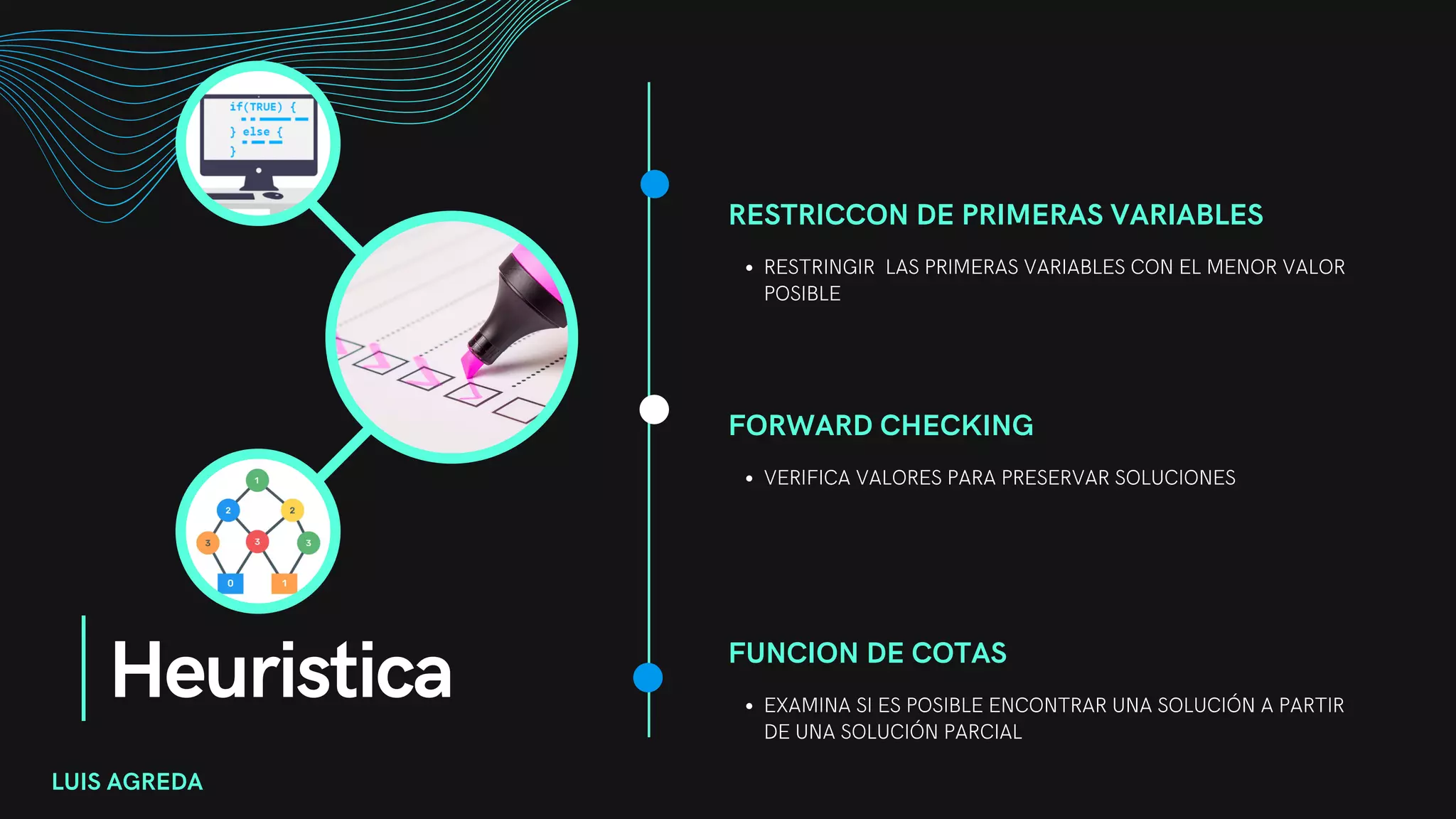 Heuristica
RESTRICCON DE PRIMERAS VARIABLES
RESTRINGIR LAS PRIMERAS VARIABLES CON EL MENOR VALOR
POSIBLE
FORWARD CHECKING
VERIFICA VALORES PARA PRESERVAR SOLUCIONES
FUNCION DE COTAS
EXAMINA SI ES POSIBLE ENCONTRAR UNA SOLUCIÓN A PARTIR
DE UNA SOLUCIÓN PARCIAL
LUIS AGREDA
 