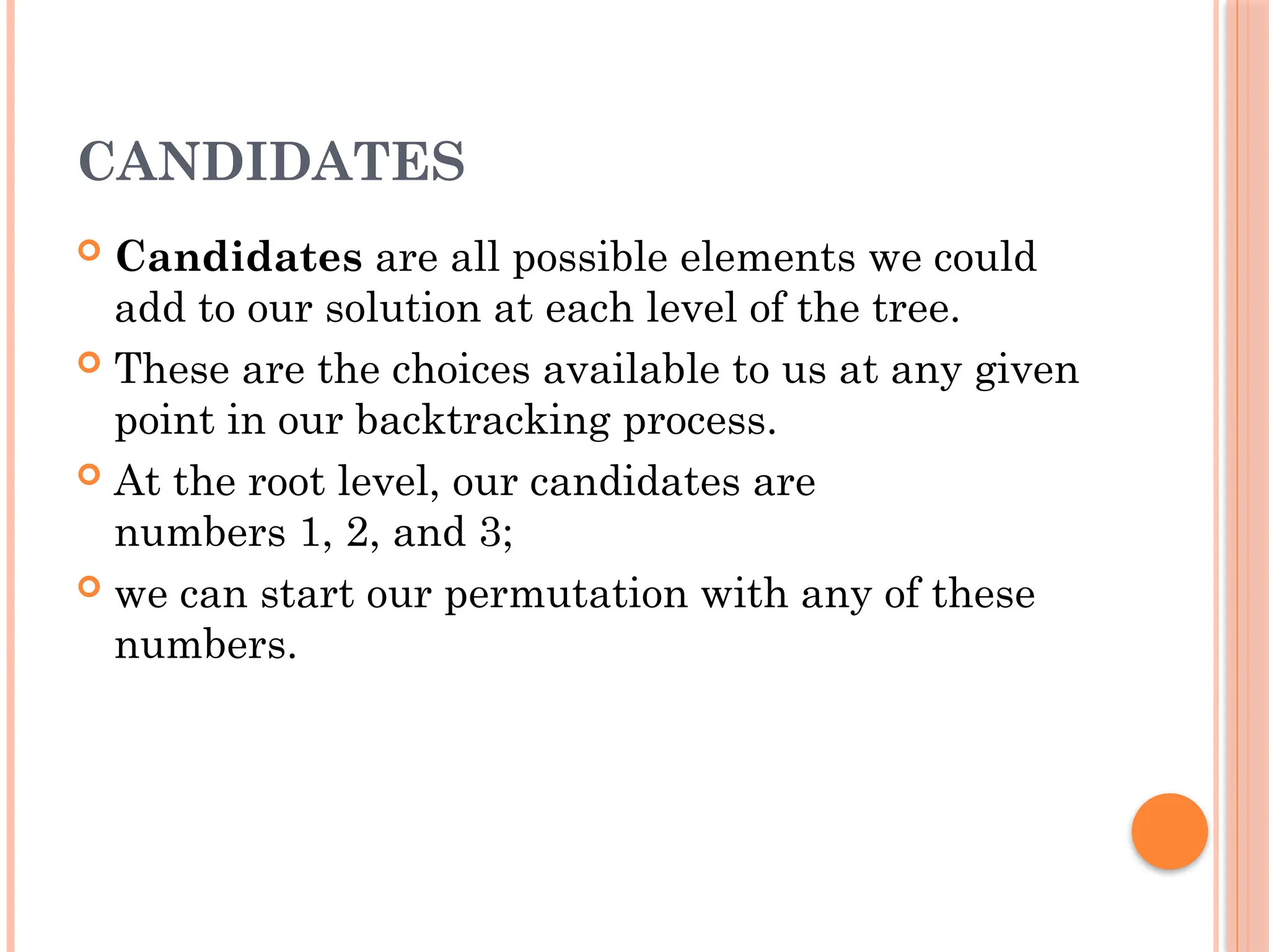 CANDIDATES
 Candidates are all possible elements we could
add to our solution at each level of the tree.
 These are the choices available to us at any given
point in our backtracking process.
 At the root level, our candidates are
numbers 1, 2, and 3;
 we can start our permutation with any of these
numbers.
 