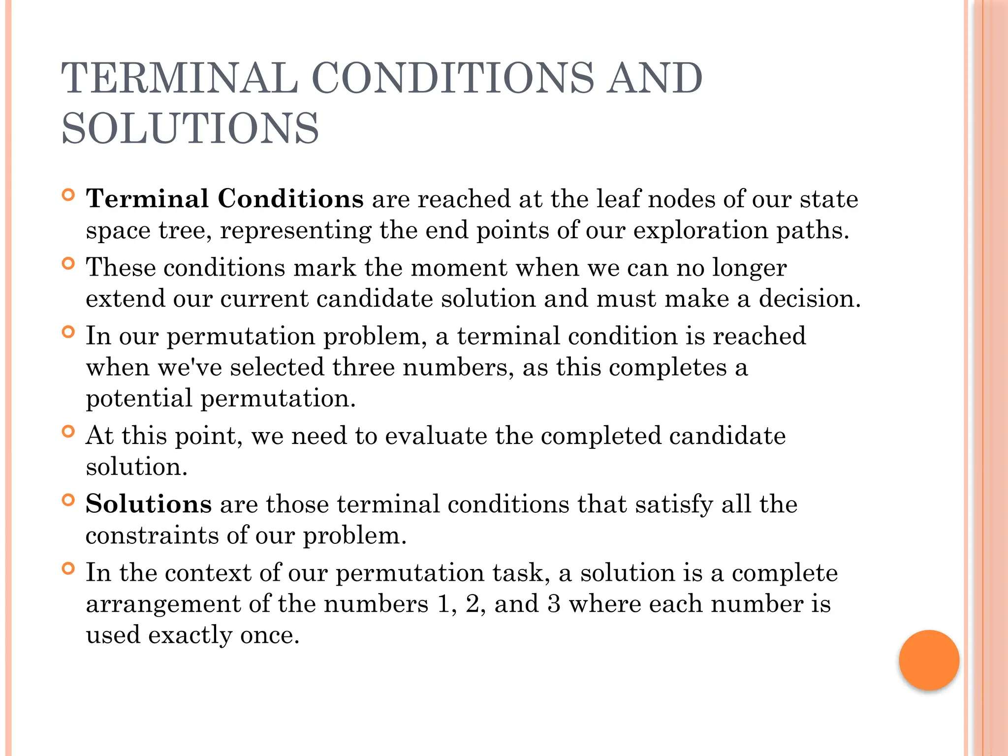 TERMINAL CONDITIONS AND
SOLUTIONS
 Terminal Conditions are reached at the leaf nodes of our state
space tree, representing the end points of our exploration paths.
 These conditions mark the moment when we can no longer
extend our current candidate solution and must make a decision.
 In our permutation problem, a terminal condition is reached
when we've selected three numbers, as this completes a
potential permutation.
 At this point, we need to evaluate the completed candidate
solution.
 Solutions are those terminal conditions that satisfy all the
constraints of our problem.
 In the context of our permutation task, a solution is a complete
arrangement of the numbers 1, 2, and 3 where each number is
used exactly once.
 