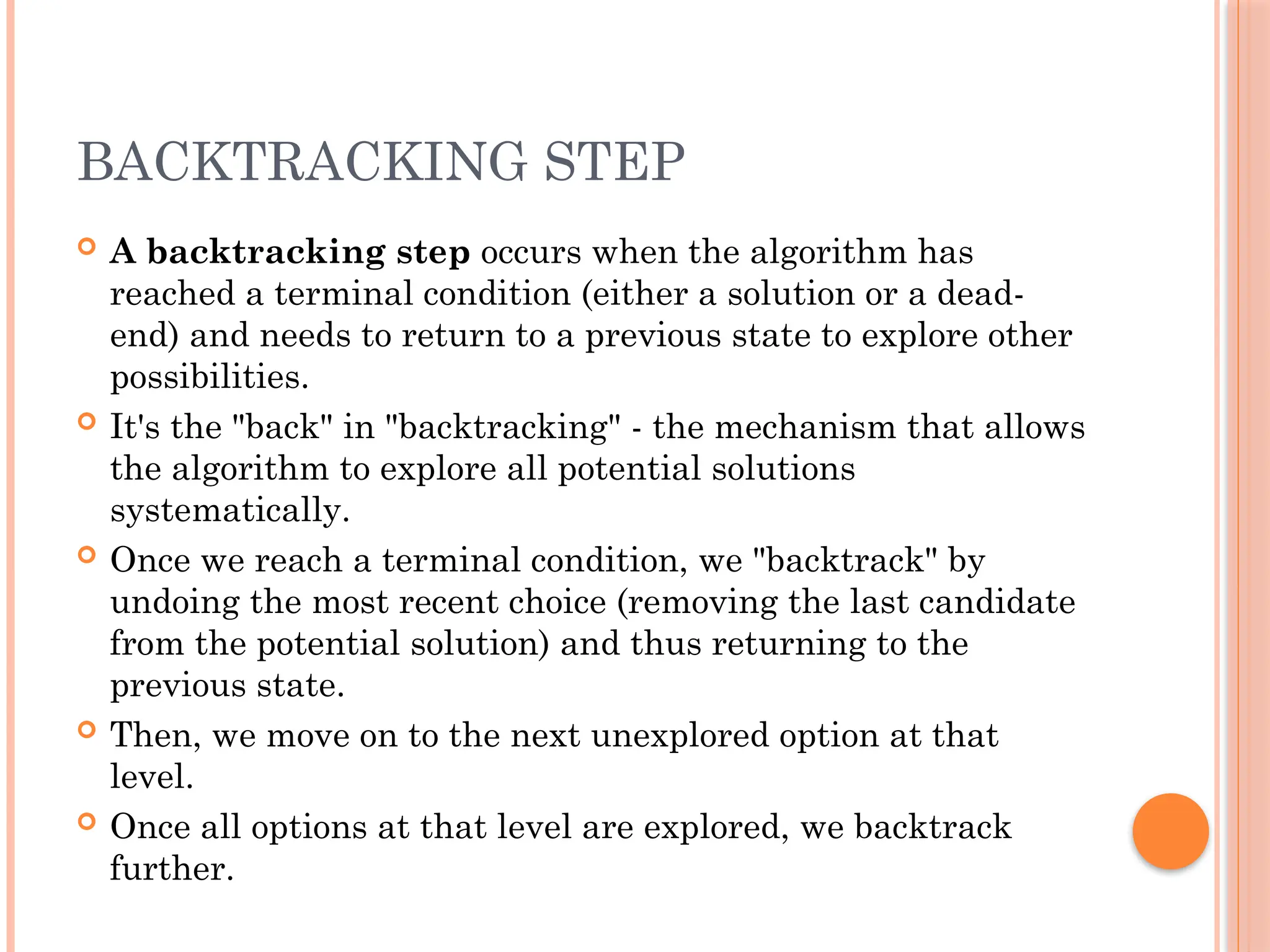 BACKTRACKING STEP
 A backtracking step occurs when the algorithm has
reached a terminal condition (either a solution or a dead-
end) and needs to return to a previous state to explore other
possibilities.
 It's the "back" in "backtracking" - the mechanism that allows
the algorithm to explore all potential solutions
systematically.
 Once we reach a terminal condition, we "backtrack" by
undoing the most recent choice (removing the last candidate
from the potential solution) and thus returning to the
previous state.
 Then, we move on to the next unexplored option at that
level.
 Once all options at that level are explored, we backtrack
further.
 