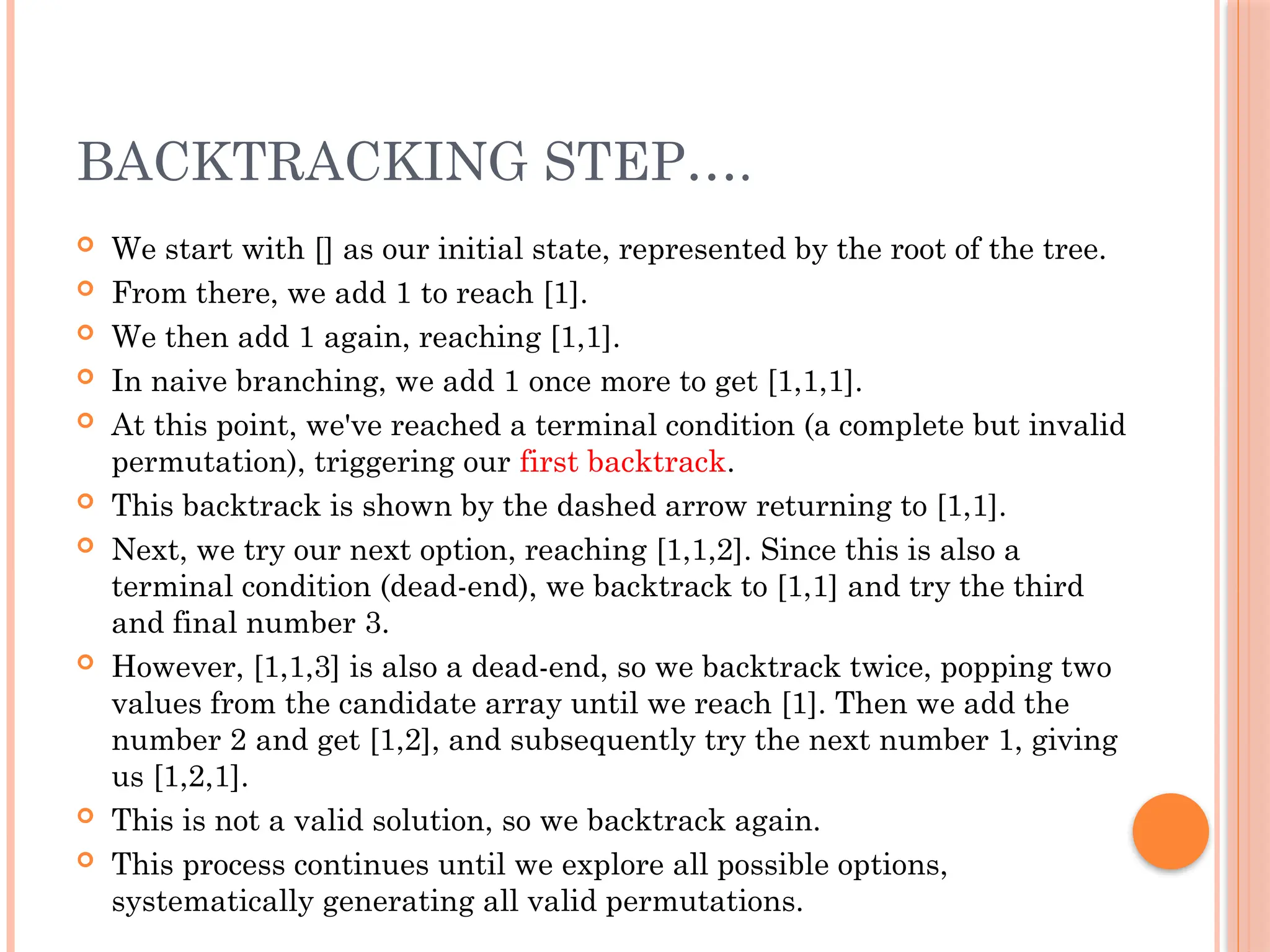 BACKTRACKING STEP….
 We start with [] as our initial state, represented by the root of the tree.
 From there, we add 1 to reach [1].
 We then add 1 again, reaching [1,1].
 In naive branching, we add 1 once more to get [1,1,1].
 At this point, we've reached a terminal condition (a complete but invalid
permutation), triggering our first backtrack.
 This backtrack is shown by the dashed arrow returning to [1,1].
 Next, we try our next option, reaching [1,1,2]. Since this is also a
terminal condition (dead-end), we backtrack to [1,1] and try the third
and final number 3.
 However, [1,1,3] is also a dead-end, so we backtrack twice, popping two
values from the candidate array until we reach [1]. Then we add the
number 2 and get [1,2], and subsequently try the next number 1, giving
us [1,2,1].
 This is not a valid solution, so we backtrack again.
 This process continues until we explore all possible options,
systematically generating all valid permutations.
 