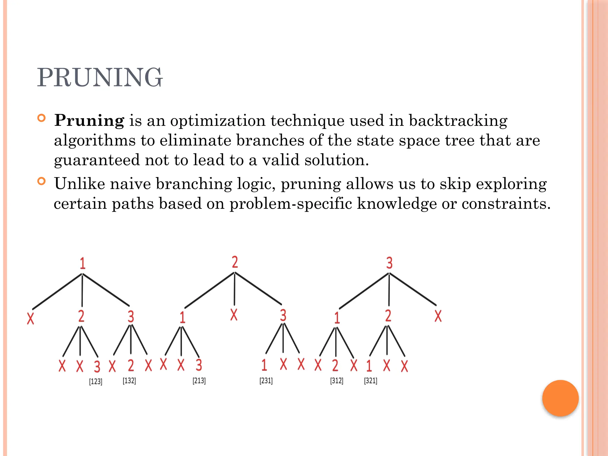 PRUNING
 Pruning is an optimization technique used in backtracking
algorithms to eliminate branches of the state space tree that are
guaranteed not to lead to a valid solution.
 Unlike naive branching logic, pruning allows us to skip exploring
certain paths based on problem-specific knowledge or constraints.
 