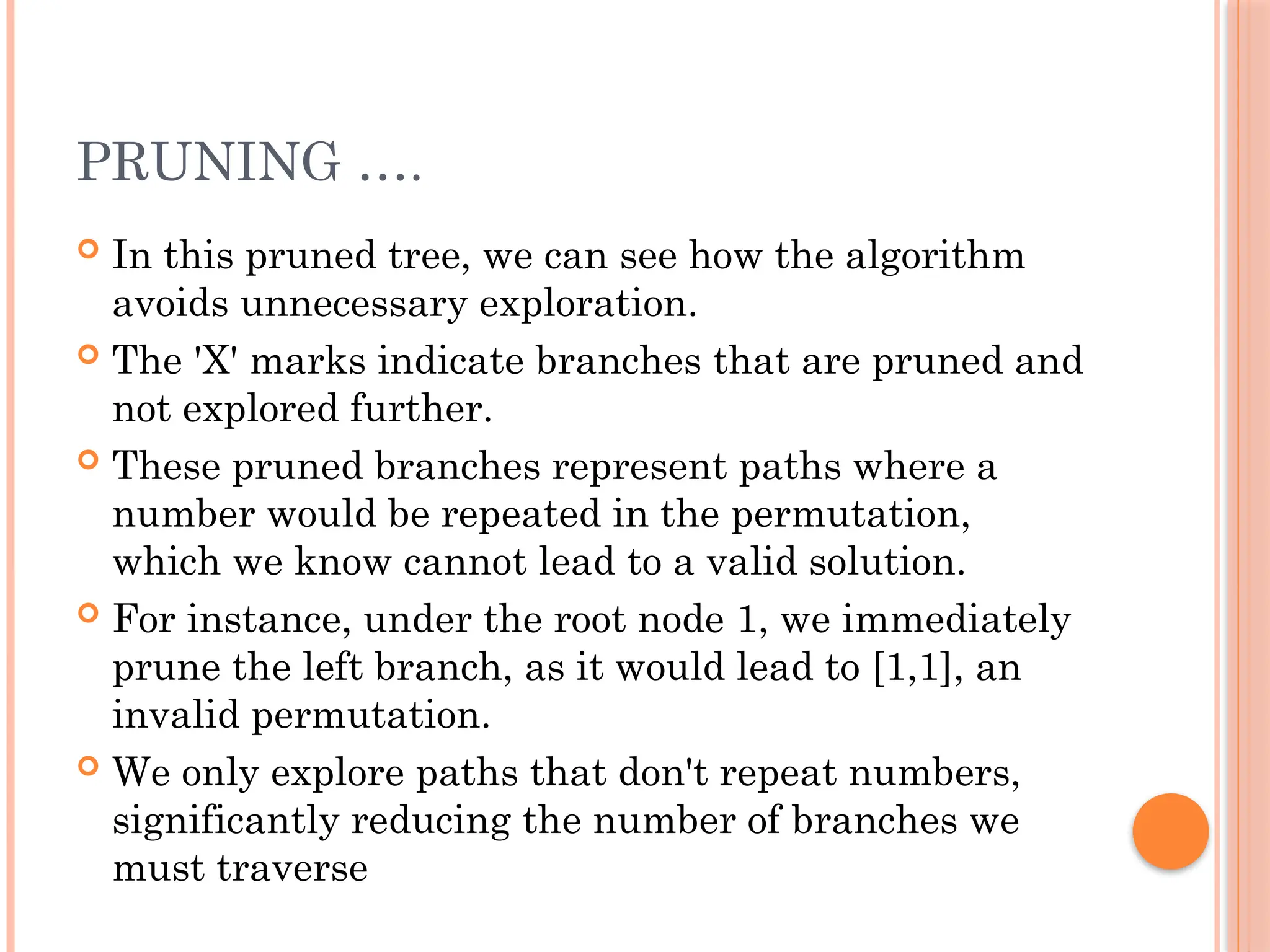 PRUNING ….
 In this pruned tree, we can see how the algorithm
avoids unnecessary exploration.
 The 'X' marks indicate branches that are pruned and
not explored further.
 These pruned branches represent paths where a
number would be repeated in the permutation,
which we know cannot lead to a valid solution.
 For instance, under the root node 1, we immediately
prune the left branch, as it would lead to [1,1], an
invalid permutation.
 We only explore paths that don't repeat numbers,
significantly reducing the number of branches we
must traverse
 