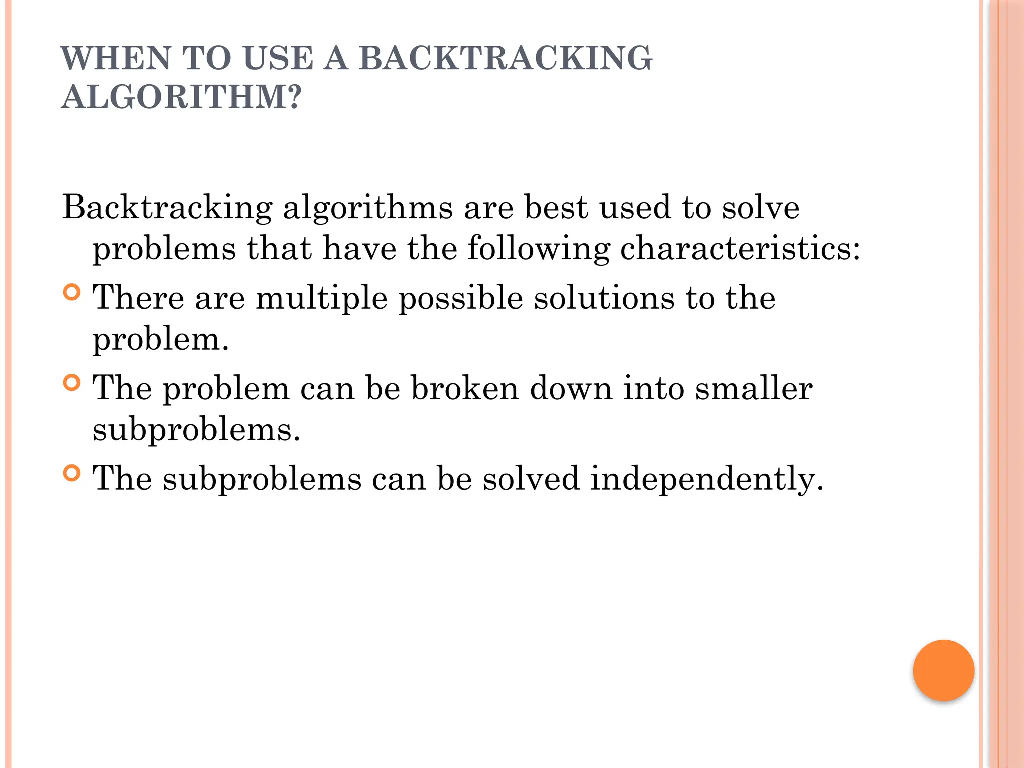 WHEN TO USE A BACKTRACKING
ALGORITHM?
Backtracking algorithms are best used to solve
problems that have the following characteristics:
 There are multiple possible solutions to the
problem.
 The problem can be broken down into smaller
subproblems.
 The subproblems can be solved independently.
 