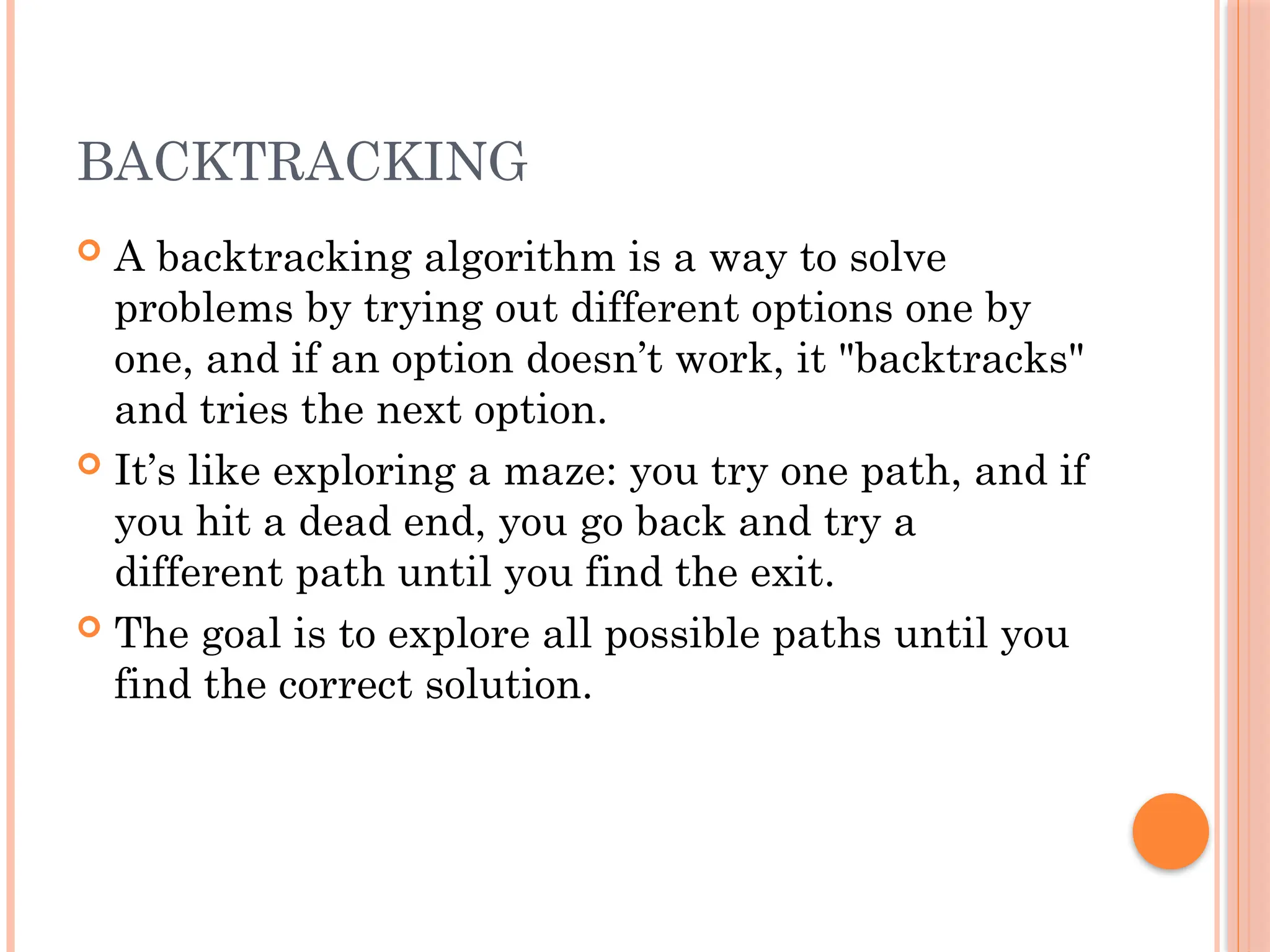 BACKTRACKING
 A backtracking algorithm is a way to solve
problems by trying out different options one by
one, and if an option doesn’t work, it "backtracks"
and tries the next option.
 It’s like exploring a maze: you try one path, and if
you hit a dead end, you go back and try a
different path until you find the exit.
 The goal is to explore all possible paths until you
find the correct solution.
 
