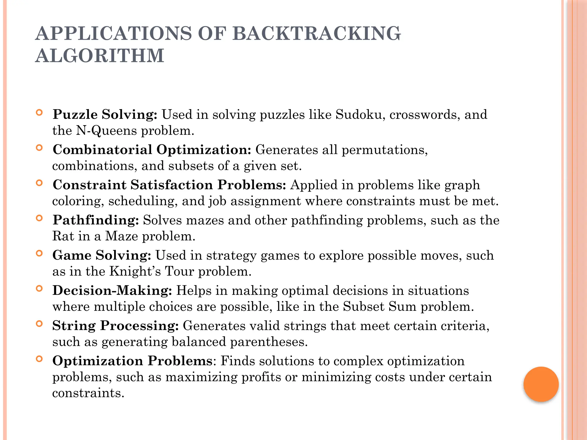 APPLICATIONS OF BACKTRACKING
ALGORITHM
 Puzzle Solving: Used in solving puzzles like Sudoku, crosswords, and
the N-Queens problem.
 Combinatorial Optimization: Generates all permutations,
combinations, and subsets of a given set.
 Constraint Satisfaction Problems: Applied in problems like graph
coloring, scheduling, and job assignment where constraints must be met.
 Pathfinding: Solves mazes and other pathfinding problems, such as the
Rat in a Maze problem.
 Game Solving: Used in strategy games to explore possible moves, such
as in the Knight’s Tour problem.
 Decision-Making: Helps in making optimal decisions in situations
where multiple choices are possible, like in the Subset Sum problem.
 String Processing: Generates valid strings that meet certain criteria,
such as generating balanced parentheses.
 Optimization Problems: Finds solutions to complex optimization
problems, such as maximizing profits or minimizing costs under certain
constraints.
 