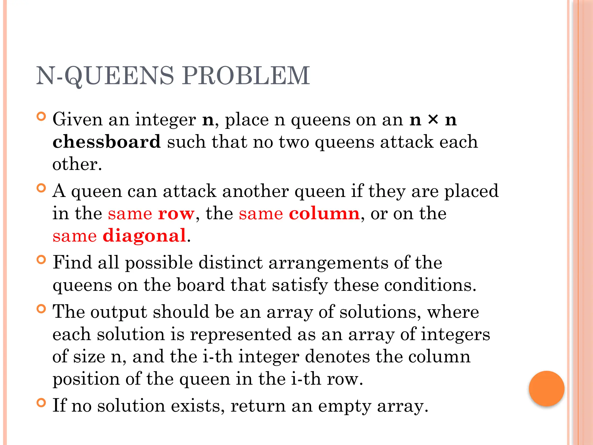N-QUEENS PROBLEM
 Given an integer n, place n queens on an n × n
chessboard such that no two queens attack each
other.
 A queen can attack another queen if they are placed
in the same row, the same column, or on the
same diagonal.
 Find all possible distinct arrangements of the
queens on the board that satisfy these conditions.
 The output should be an array of solutions, where
each solution is represented as an array of integers
of size n, and the i-th integer denotes the column
position of the queen in the i-th row.
 If no solution exists, return an empty array.
 
