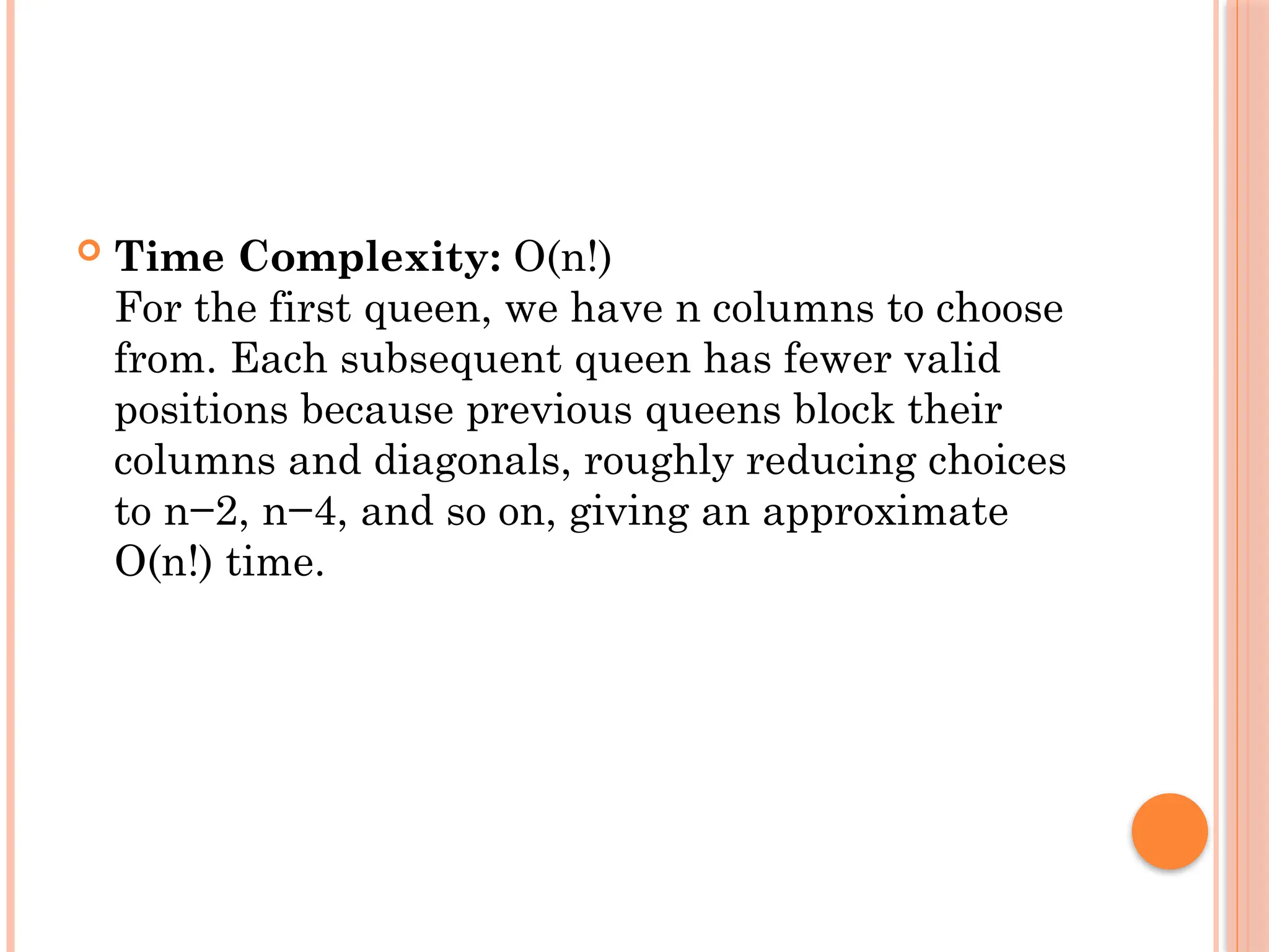  Time Complexity: O(n!)
For the first queen, we have n columns to choose
from. Each subsequent queen has fewer valid
positions because previous queens block their
columns and diagonals, roughly reducing choices
to n−2, n−4, and so on, giving an approximate
O(n!) time.
 
