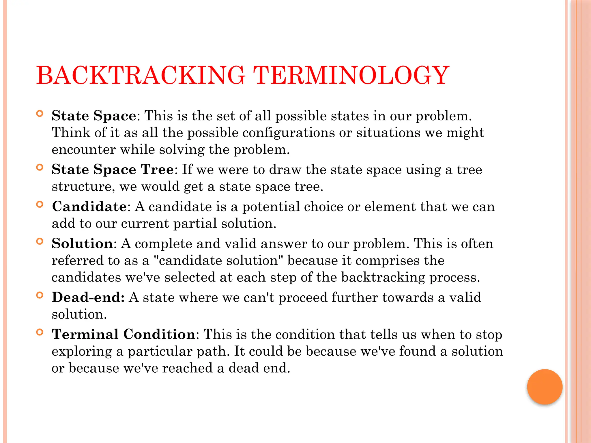 BACKTRACKING TERMINOLOGY
 State Space: This is the set of all possible states in our problem.
Think of it as all the possible configurations or situations we might
encounter while solving the problem.
 State Space Tree: If we were to draw the state space using a tree
structure, we would get a state space tree.
 Candidate: A candidate is a potential choice or element that we can
add to our current partial solution.
 Solution: A complete and valid answer to our problem. This is often
referred to as a "candidate solution" because it comprises the
candidates we've selected at each step of the backtracking process.
 Dead-end: A state where we can't proceed further towards a valid
solution.
 Terminal Condition: This is the condition that tells us when to stop
exploring a particular path. It could be because we've found a solution
or because we've reached a dead end.
 