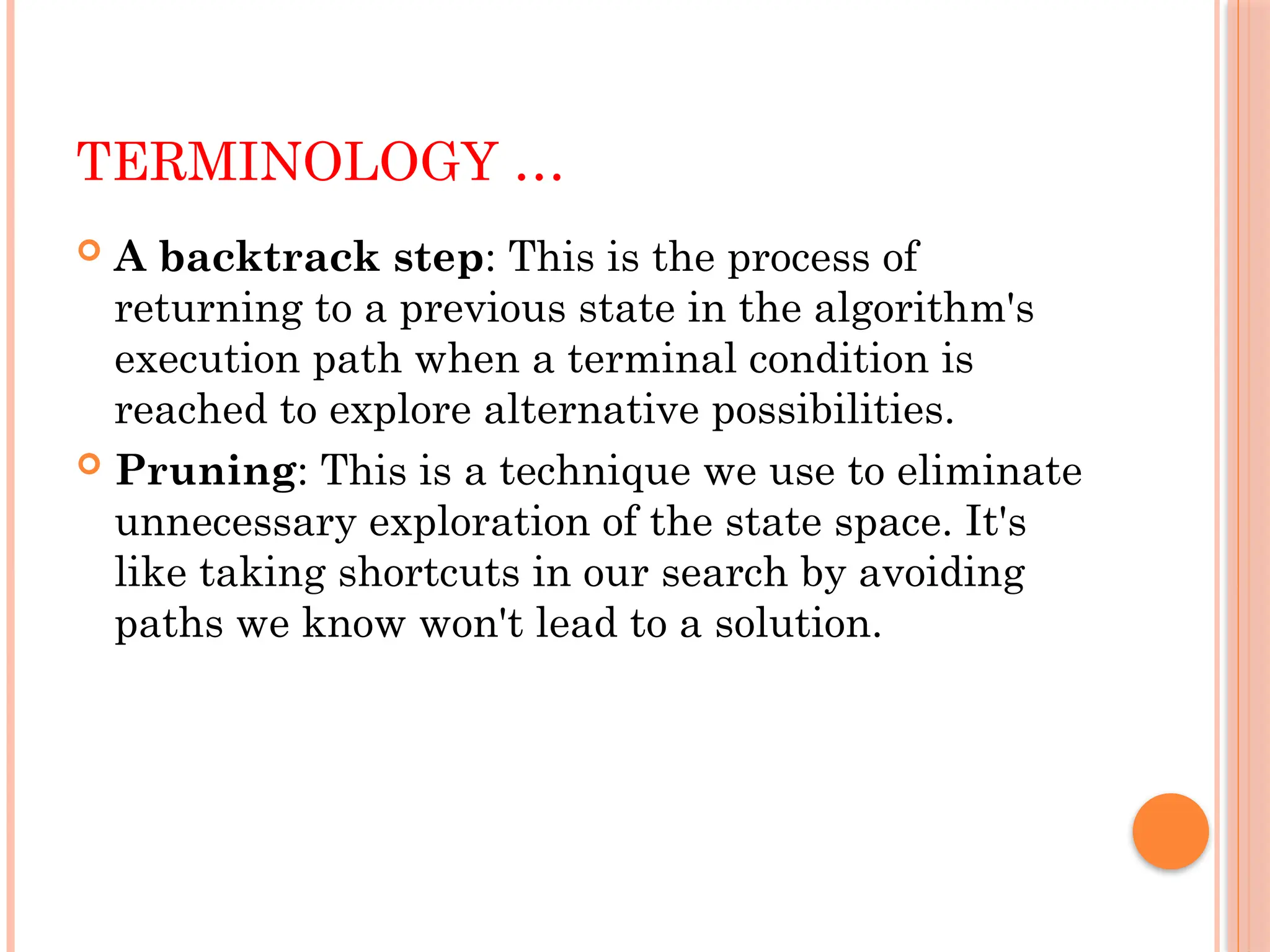 TERMINOLOGY …
 A backtrack step: This is the process of
returning to a previous state in the algorithm's
execution path when a terminal condition is
reached to explore alternative possibilities.
 Pruning: This is a technique we use to eliminate
unnecessary exploration of the state space. It's
like taking shortcuts in our search by avoiding
paths we know won't lead to a solution.
 