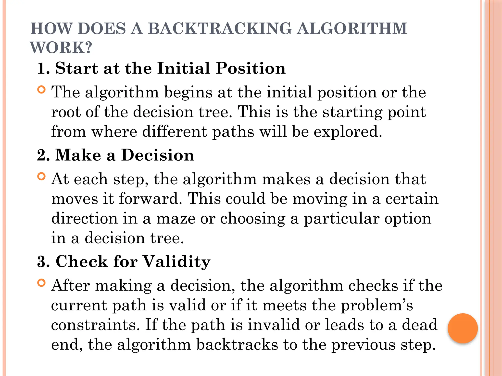 HOW DOES A BACKTRACKING ALGORITHM
WORK?
1. Start at the Initial Position
 The algorithm begins at the initial position or the
root of the decision tree. This is the starting point
from where different paths will be explored.
2. Make a Decision
 At each step, the algorithm makes a decision that
moves it forward. This could be moving in a certain
direction in a maze or choosing a particular option
in a decision tree.
3. Check for Validity
 After making a decision, the algorithm checks if the
current path is valid or if it meets the problem’s
constraints. If the path is invalid or leads to a dead
end, the algorithm backtracks to the previous step.
 