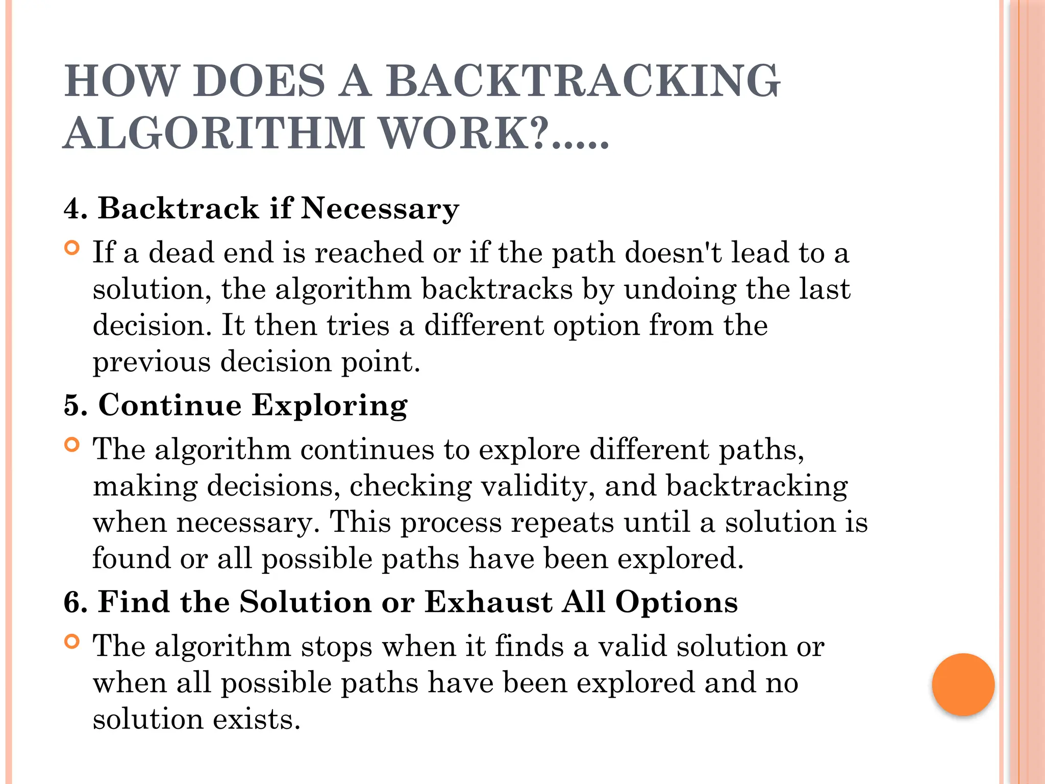 HOW DOES A BACKTRACKING
ALGORITHM WORK?.....
4. Backtrack if Necessary
 If a dead end is reached or if the path doesn't lead to a
solution, the algorithm backtracks by undoing the last
decision. It then tries a different option from the
previous decision point.
5. Continue Exploring
 The algorithm continues to explore different paths,
making decisions, checking validity, and backtracking
when necessary. This process repeats until a solution is
found or all possible paths have been explored.
6. Find the Solution or Exhaust All Options
 The algorithm stops when it finds a valid solution or
when all possible paths have been explored and no
solution exists.
 