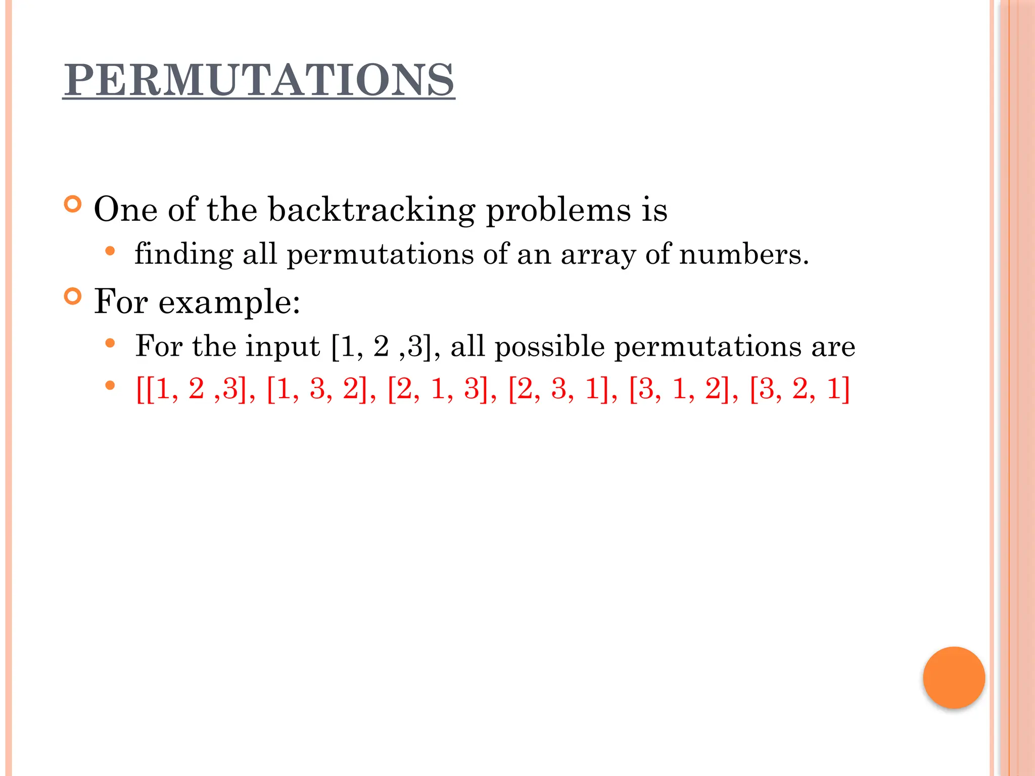 PERMUTATIONS
 One of the backtracking problems is
 finding all permutations of an array of numbers.
 For example:
 For the input [1, 2 ,3], all possible permutations are
 [[1, 2 ,3], [1, 3, 2], [2, 1, 3], [2, 3, 1], [3, 1, 2], [3, 2, 1]
 