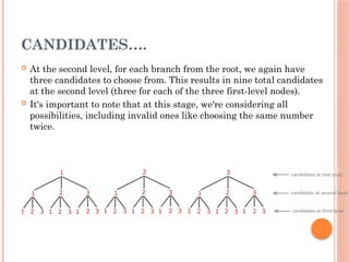 CANDIDATES….
 At the second level, for each branch from the root, we again have
three candidates to choose from. This results in nine total candidates
at the second level (three for each of the three first-level nodes).
 It's important to note that at this stage, we're considering all
possibilities, including invalid ones like choosing the same number
twice.
 