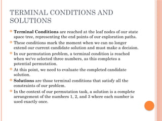 TERMINAL CONDITIONS AND
SOLUTIONS
 Terminal Conditions are reached at the leaf nodes of our state
space tree, representing the end points of our exploration paths.
 These conditions mark the moment when we can no longer
extend our current candidate solution and must make a decision.
 In our permutation problem, a terminal condition is reached
when we've selected three numbers, as this completes a
potential permutation.
 At this point, we need to evaluate the completed candidate
solution.
 Solutions are those terminal conditions that satisfy all the
constraints of our problem.
 In the context of our permutation task, a solution is a complete
arrangement of the numbers 1, 2, and 3 where each number is
used exactly once.
 