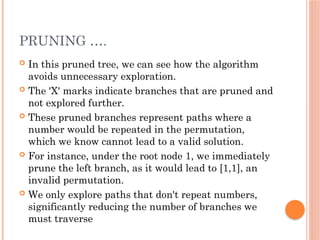 PRUNING ….
 In this pruned tree, we can see how the algorithm
avoids unnecessary exploration.
 The 'X' marks indicate branches that are pruned and
not explored further.
 These pruned branches represent paths where a
number would be repeated in the permutation,
which we know cannot lead to a valid solution.
 For instance, under the root node 1, we immediately
prune the left branch, as it would lead to [1,1], an
invalid permutation.
 We only explore paths that don't repeat numbers,
significantly reducing the number of branches we
must traverse
 