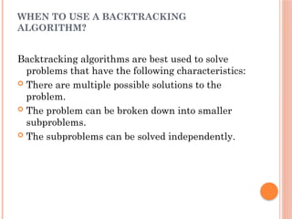 WHEN TO USE A BACKTRACKING
ALGORITHM?
Backtracking algorithms are best used to solve
problems that have the following characteristics:
 There are multiple possible solutions to the
problem.
 The problem can be broken down into smaller
subproblems.
 The subproblems can be solved independently.
 