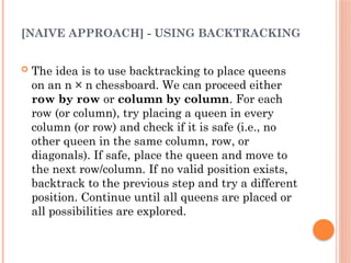 [NAIVE APPROACH] - USING BACKTRACKING
 The idea is to use backtracking to place queens
on an n × n chessboard. We can proceed either
row by row or column by column. For each
row (or column), try placing a queen in every
column (or row) and check if it is safe (i.e., no
other queen in the same column, row, or
diagonals). If safe, place the queen and move to
the next row/column. If no valid position exists,
backtrack to the previous step and try a different
position. Continue until all queens are placed or
all possibilities are explored.
 