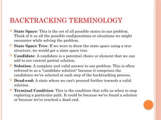 BACKTRACKING TERMINOLOGY
 State Space: This is the set of all possible states in our problem.
Think of it as all the possible configurations or situations we might
encounter while solving the problem.
 State Space Tree: If we were to draw the state space using a tree
structure, we would get a state space tree.
 Candidate: A candidate is a potential choice or element that we can
add to our current partial solution.
 Solution: A complete and valid answer to our problem. This is often
referred to as a "candidate solution" because it comprises the
candidates we've selected at each step of the backtracking process.
 Dead-end: A state where we can't proceed further towards a valid
solution.
 Terminal Condition: This is the condition that tells us when to stop
exploring a particular path. It could be because we've found a solution
or because we've reached a dead end.
 