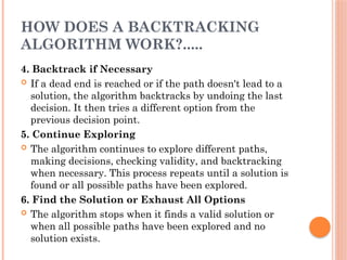 HOW DOES A BACKTRACKING
ALGORITHM WORK?.....
4. Backtrack if Necessary
 If a dead end is reached or if the path doesn't lead to a
solution, the algorithm backtracks by undoing the last
decision. It then tries a different option from the
previous decision point.
5. Continue Exploring
 The algorithm continues to explore different paths,
making decisions, checking validity, and backtracking
when necessary. This process repeats until a solution is
found or all possible paths have been explored.
6. Find the Solution or Exhaust All Options
 The algorithm stops when it finds a valid solution or
when all possible paths have been explored and no
solution exists.
 