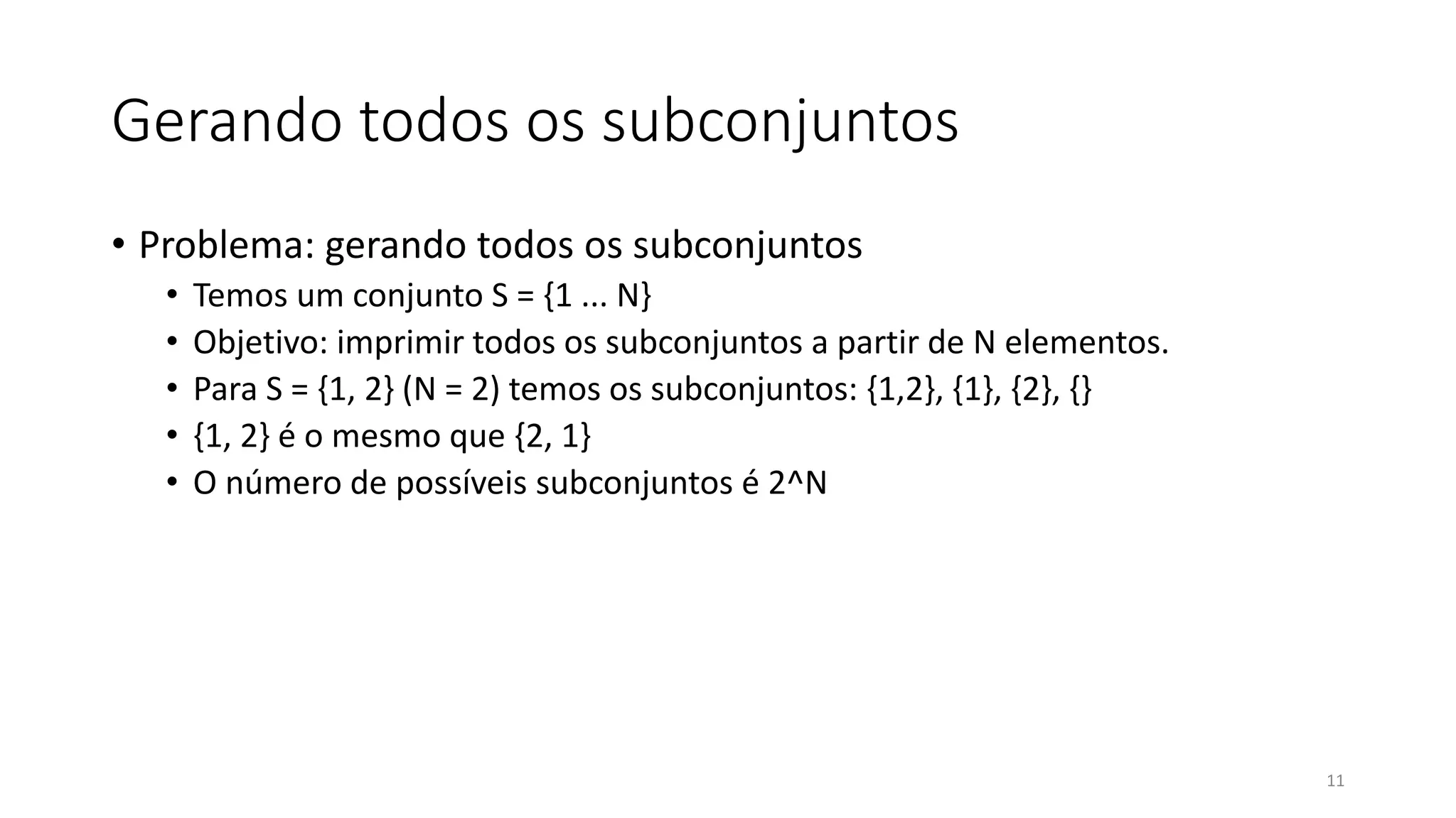 Gerando todos os subconjuntos
• Problema: gerando todos os subconjuntos
• Temos um conjunto S = {1 ... N}
• Objetivo: imprimir todos os subconjuntos a partir de N elementos.
• Para S = {1, 2} (N = 2) temos os subconjuntos: {1,2}, {1}, {2}, {}
• {1, 2} é o mesmo que {2, 1}
• O número de possíveis subconjuntos é 2^N
11
 