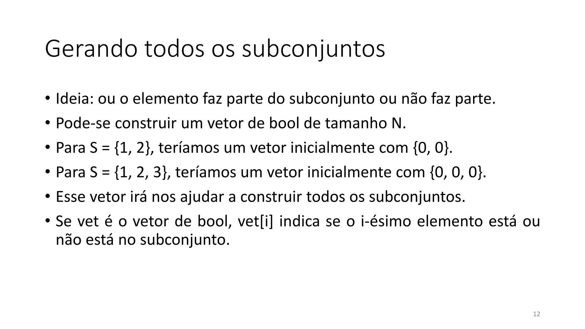 Gerando todos os subconjuntos
• Ideia: ou o elemento faz parte do subconjunto ou não faz parte.
• Pode-se construir um vetor de bool de tamanho N.
• Para S = {1, 2}, teríamos um vetor inicialmente com {0, 0}.
• Para S = {1, 2, 3}, teríamos um vetor inicialmente com {0, 0, 0}.
• Esse vetor irá nos ajudar a construir todos os subconjuntos.
• Se vet é o vetor de bool, vet[i] indica se o i-ésimo elemento está ou
não está no subconjunto.
12
 