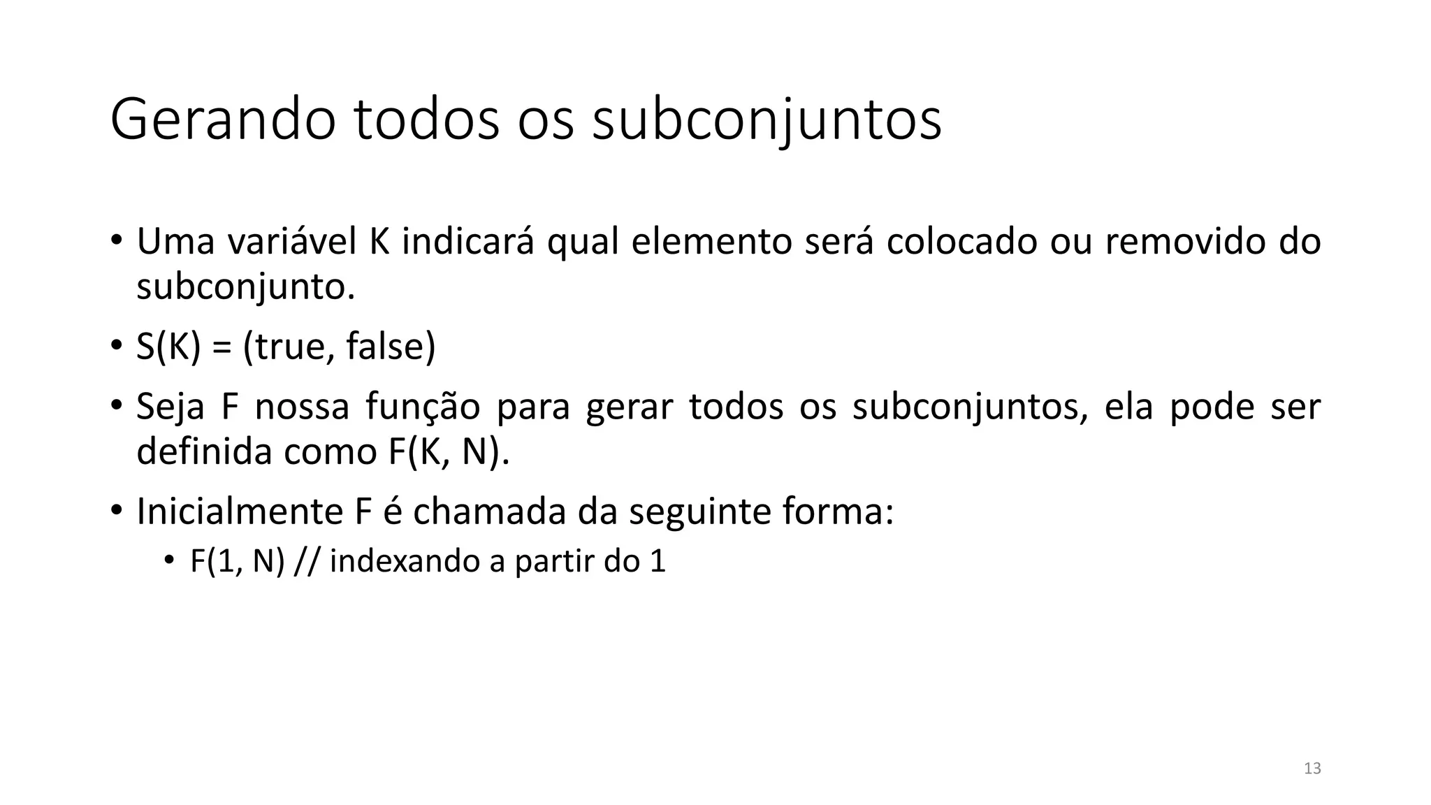 Gerando todos os subconjuntos
• Uma variável K indicará qual elemento será colocado ou removido do
subconjunto.
• S(K) = (true, false)
• Seja F nossa função para gerar todos os subconjuntos, ela pode ser
definida como F(K, N).
• Inicialmente F é chamada da seguinte forma:
• F(1, N) // indexando a partir do 1
13
 