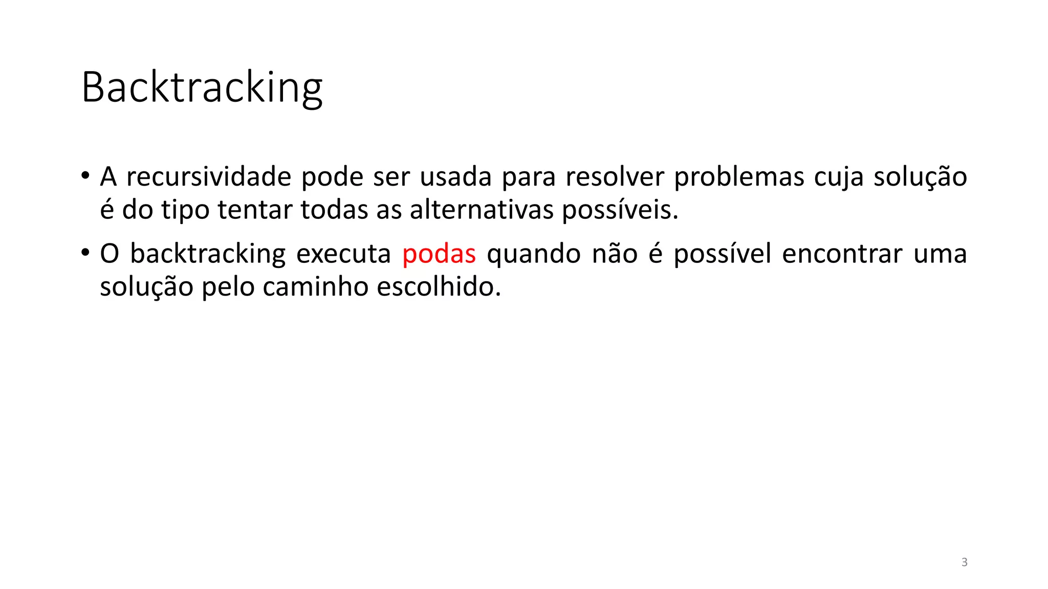 Backtracking
• A recursividade pode ser usada para resolver problemas cuja solução
é do tipo tentar todas as alternativas possíveis.
• O backtracking executa podas quando não é possível encontrar uma
solução pelo caminho escolhido.
3
 