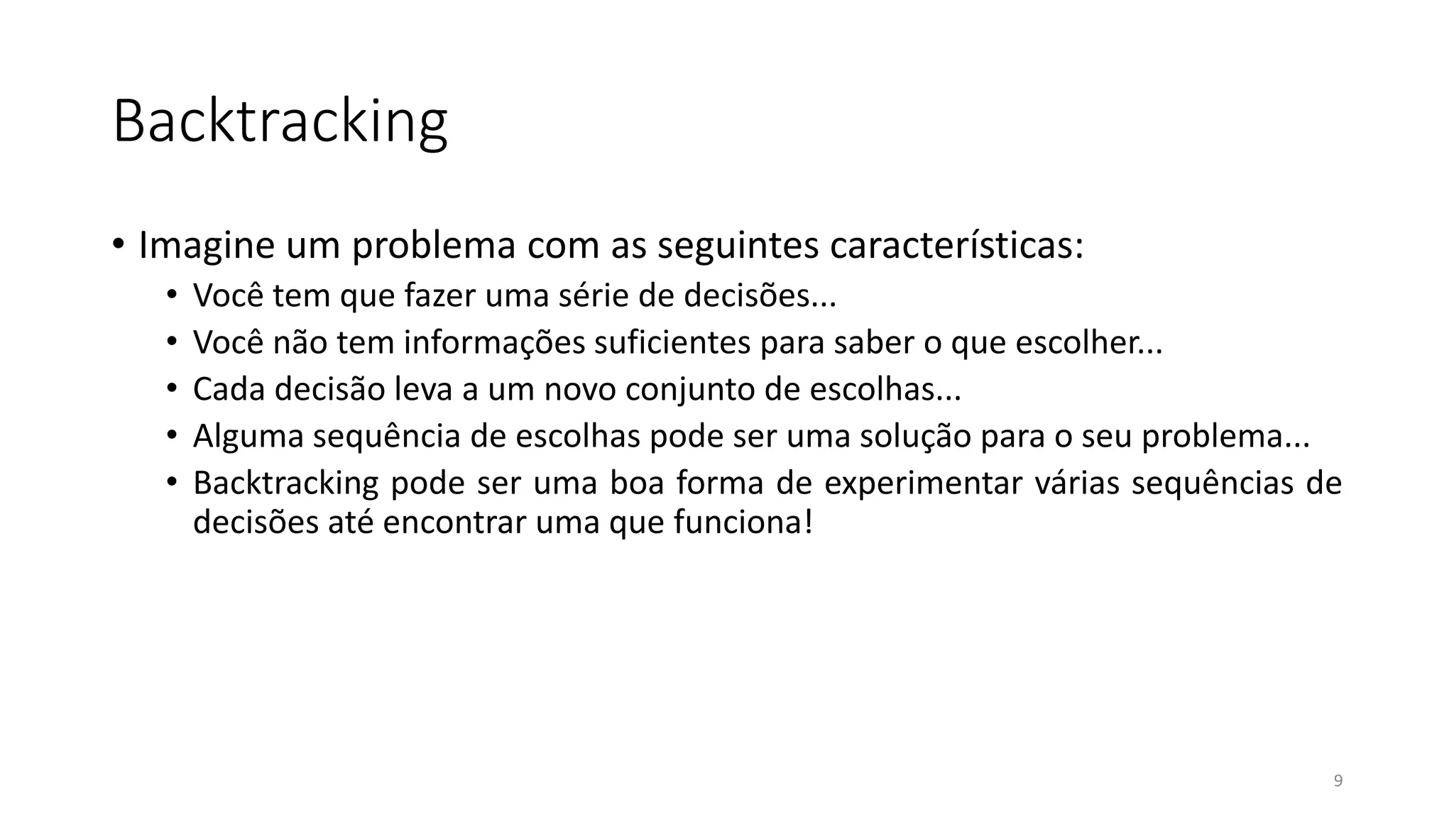 Backtracking
• Imagine um problema com as seguintes características:
• Você tem que fazer uma série de decisões...
• Você não tem informações suficientes para saber o que escolher...
• Cada decisão leva a um novo conjunto de escolhas...
• Alguma sequência de escolhas pode ser uma solução para o seu problema...
• Backtracking pode ser uma boa forma de experimentar várias sequências de
decisões até encontrar uma que funciona!
9
 