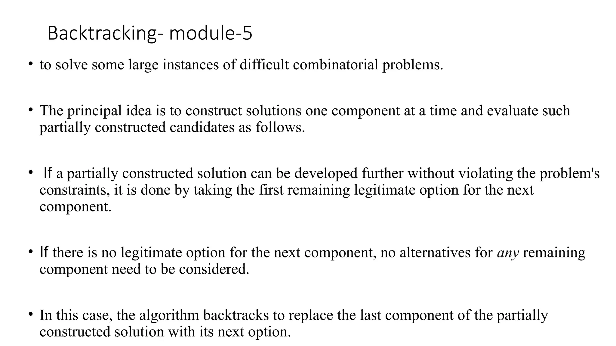 Backtracking- module-5
• to solve some large instances of difficult combinatorial problems.
• The principal idea is to construct solutions one component at a time and evaluate such
partially constructed candidates as follows.
• If a partially constructed solution can be developed further without violating the problem's
constraints, it is done by taking the first remaining legitimate option for the next
component.
• If there is no legitimate option for the next component, no alternatives for any remaining
component need to be considered.
• In this case, the algorithm backtracks to replace the last component of the partially
constructed solution with its next option.
 