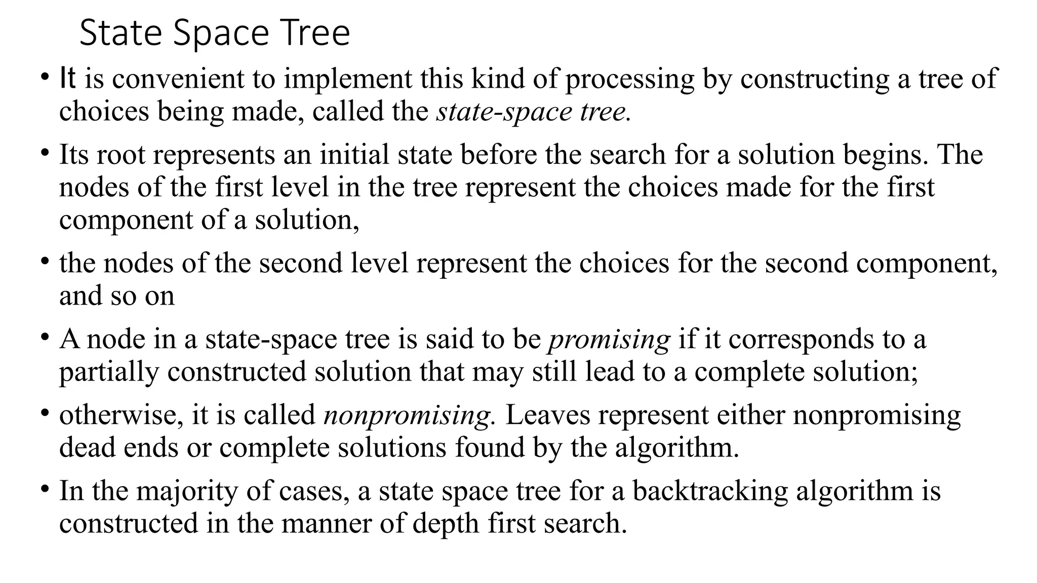 State Space Tree
• It is convenient to implement this kind of processing by constructing a tree of
choices being made, called the state-space tree.
• Its root represents an initial state before the search for a solution begins. The
nodes of the first level in the tree represent the choices made for the first
component of a solution,
• the nodes of the second level represent the choices for the second component,
and so on
• A node in a state-space tree is said to be promising if it corresponds to a
partially constructed solution that may still lead to a complete solution;
• otherwise, it is called nonpromising. Leaves represent either nonpromising
dead ends or complete solutions found by the algorithm.
• In the majority of cases, a state space tree for a backtracking algorithm is
constructed in the manner of depth first search.
 
