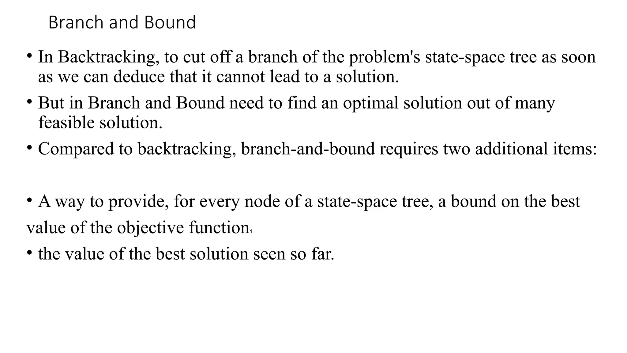 Branch and Bound
• In Backtracking, to cut off a branch of the problem's state-space tree as soon
as we can deduce that it cannot lead to a solution.
• But in Branch and Bound need to find an optimal solution out of many
feasible solution.
• Compared to backtracking, branch-and-bound requires two additional items:
• A way to provide, for every node of a state-space tree, a bound on the best
value of the objective function1
• the value of the best solution seen so far.
 