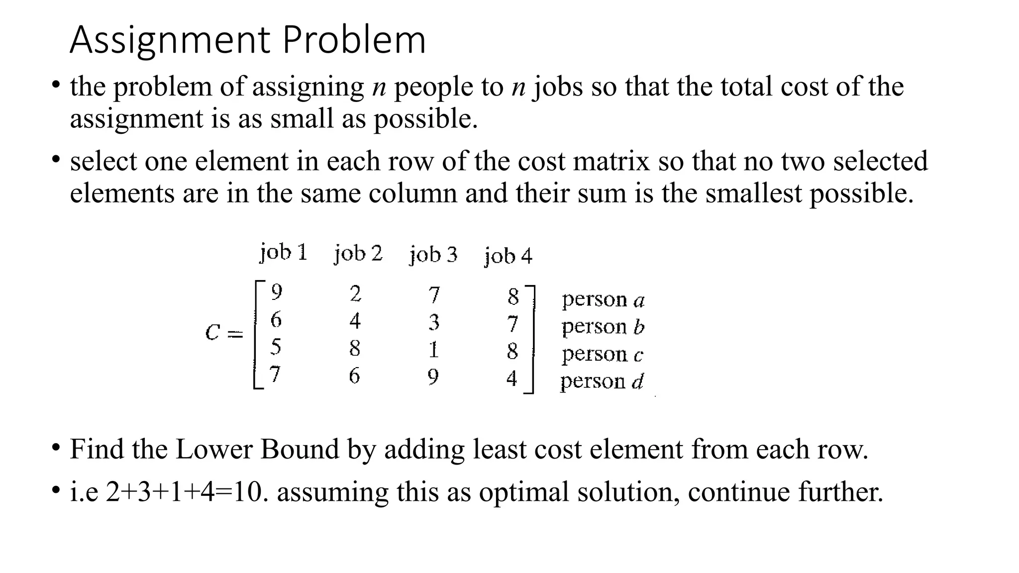 Assignment Problem
• the problem of assigning n people to n jobs so that the total cost of the
assignment is as small as possible.
• select one element in each row of the cost matrix so that no two selected
elements are in the same column and their sum is the smallest possible.
• Find the Lower Bound by adding least cost element from each row.
• i.e 2+3+1+4=10. assuming this as optimal solution, continue further.
 
