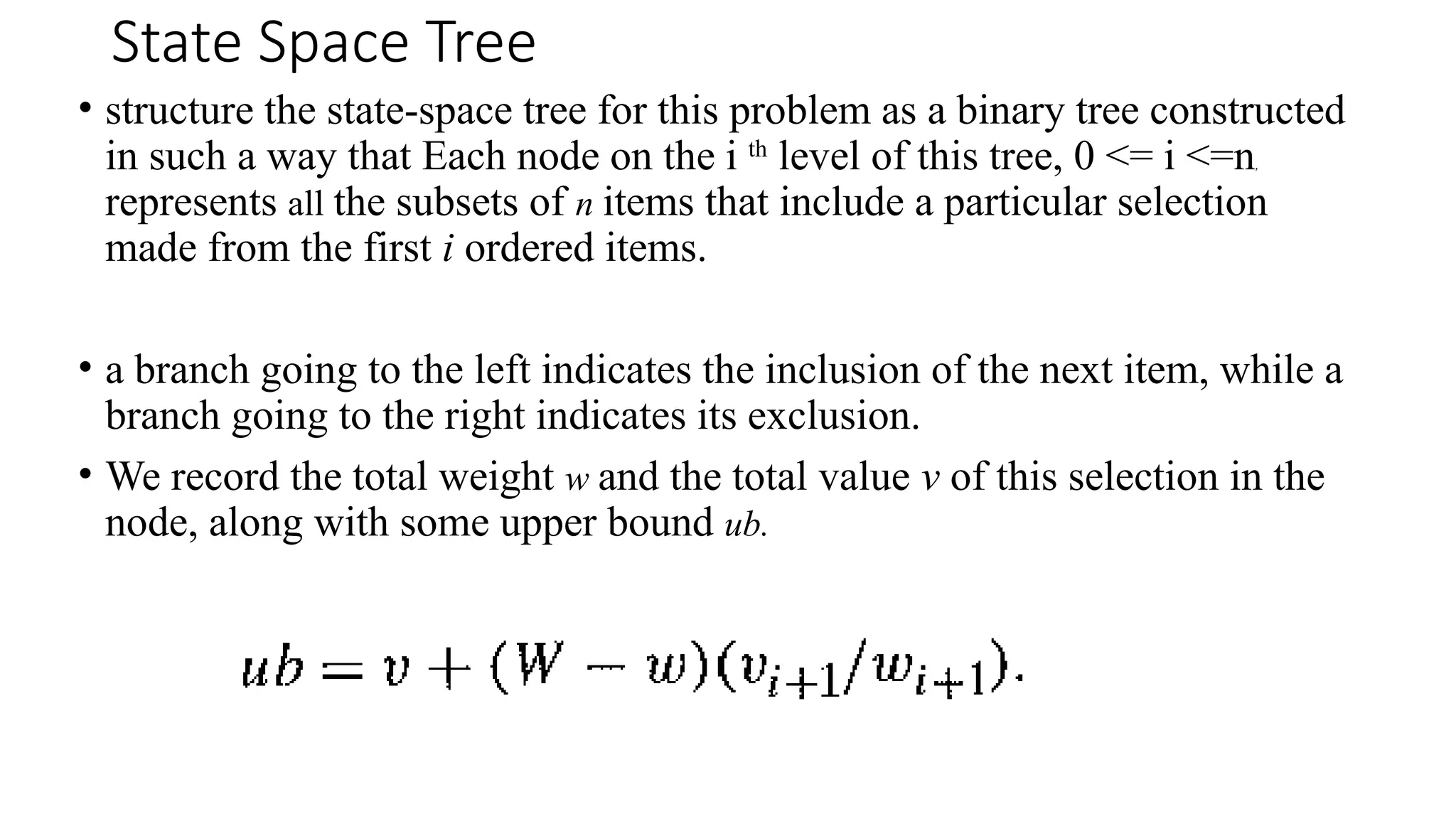 State Space Tree
• structure the state-space tree for this problem as a binary tree constructed
in such a way that Each node on the i th
level of this tree, 0 <= i <=n,
represents all the subsets of n items that include a particular selection
made from the first i ordered items.
• a branch going to the left indicates the inclusion of the next item, while a
branch going to the right indicates its exclusion.
• We record the total weight w and the total value v of this selection in the
node, along with some upper bound ub.
 