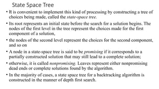 State Space Tree
• It is convenient to implement this kind of processing by constructing a tree of
choices being made, called the state-space tree.
• Its root represents an initial state before the search for a solution begins. The
nodes of the first level in the tree represent the choices made for the first
component of a solution,
• the nodes of the second level represent the choices for the second component,
and so on
• A node in a state-space tree is said to be promising if it corresponds to a
partially constructed solution that may still lead to a complete solution;
• otherwise, it is called nonpromising. Leaves represent either nonpromising
dead ends or complete solutions found by the algorithm.
• In the majority of cases, a state space tree for a backtracking algorithm is
constructed in the manner of depth first search.
 